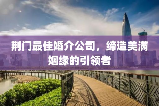 荆门最佳婚介公司，缔造美满姻缘的引领者