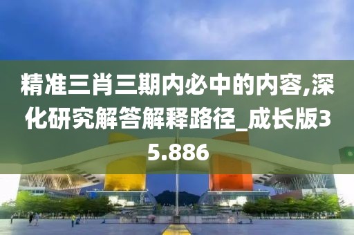 精准三肖三期内必中的内容,深化研究解答解释路径_成长版35.886