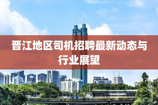晋江地区司机招聘最新动态与行业展望