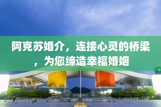 阿克苏婚介，连接心灵的桥梁，为您缔造幸福婚姻