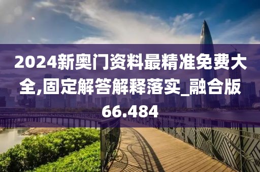2024新奥门资料最精准免费大全,固定解答解释落实_融合版66.484