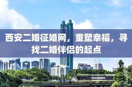 西安二婚征婚网，重塑幸福，寻找二婚伴侣的起点
