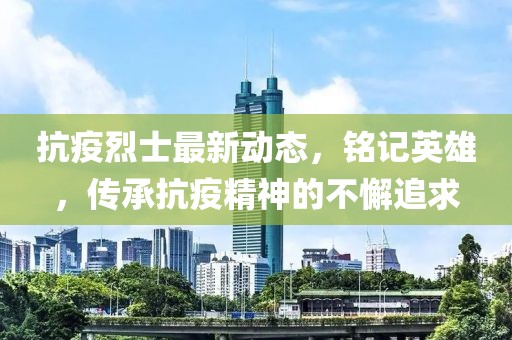 抗疫烈士最新动态，铭记英雄，传承抗疫精神的不懈追求