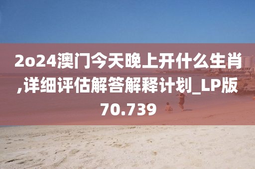 2o24澳门今天晚上开什么生肖,详细评估解答解释计划_LP版70.739