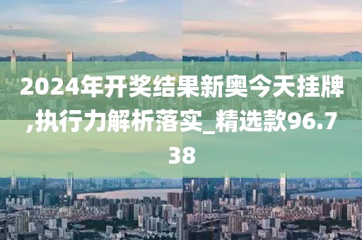 2024年开奖结果新奥今天挂牌,执行力解析落实_精选款96.738