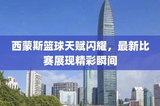 西蒙斯篮球天赋闪耀，最新比赛展现精彩瞬间