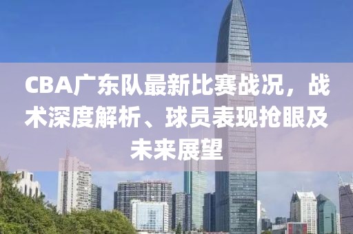CBA广东队最新比赛战况，战术深度解析、球员表现抢眼及未来展望
