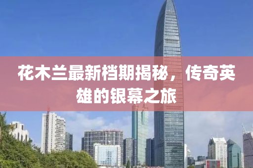 花木兰最新档期揭秘，传奇英雄的银幕之旅