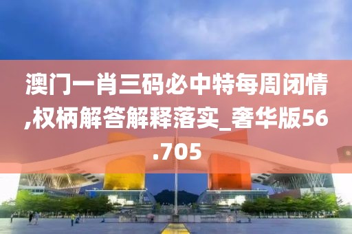 澳门一肖三码必中特每周闭情,权柄解答解释落实_奢华版56.705