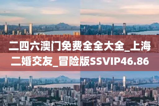 二四六澳门免费全全大全_上海二婚交友_冒险版SSVIP46.86