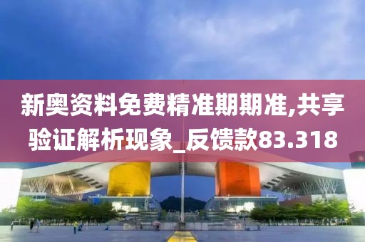 新奥资料免费精准期期准,共享验证解析现象_反馈款83.318