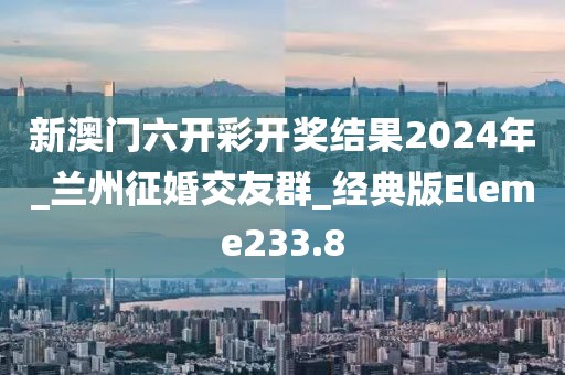 新澳门六开彩开奖结果2024年_兰州征婚交友群_经典版Eleme233.8