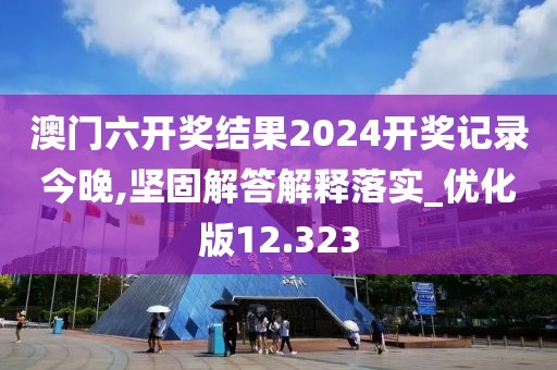 澳门六开奖结果2024开奖记录今晚,坚固解答解释落实_优化版12.323