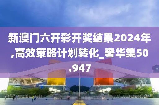 新澳门六开彩开奖结果2024年,高效策略计划转化_奢华集50.947