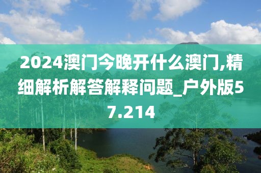 2024澳门今晚开什么澳门,精细解析解答解释问题_户外版57.214