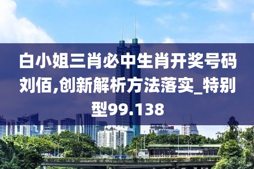 白小姐三肖必中生肖开奖号码刘佰,创新解析方法落实_特别型99.138