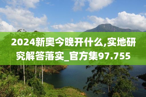 2024新奥今晚开什么,实地研究解答落实_官方集97.755