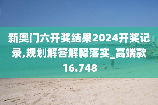 新奥门六开奖结果2024开奖记录,规划解答解释落实_高端款16.748