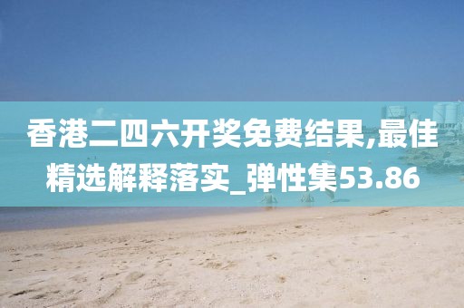 香港二四六开奖免费结果,最佳精选解释落实_弹性集53.86