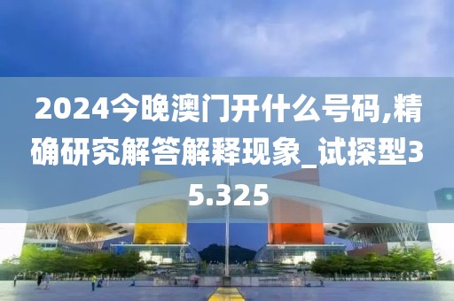 2024今晚澳门开什么号码,精确研究解答解释现象_试探型35.325