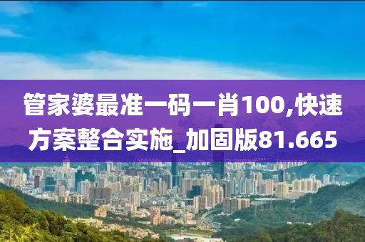 管家婆最准一码一肖100,快速方案整合实施_加固版81.665