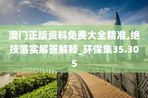 澳门正版资料免费大全精准,绝技落实解答解释_环保集35.305