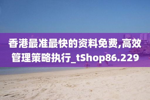 香港最准最快的资料免费,高效管理策略执行_tShop86.229