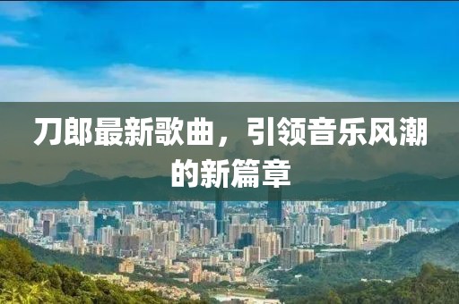 刀郎最新歌曲，引领音乐风潮的新篇章