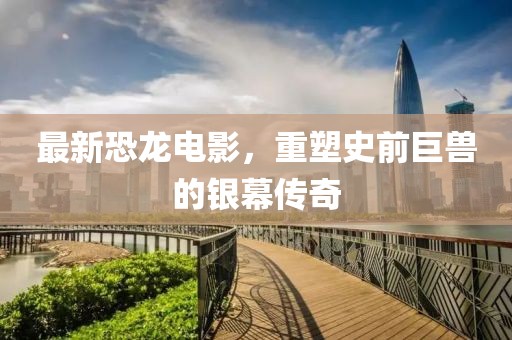 最新恐龙电影，重塑史前巨兽的银幕传奇