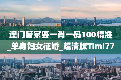 澳门管家婆一肖一码100精准_单身妇女征婚_超清版Timi77