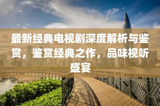 最新经典电视剧深度解析与鉴赏，鉴赏经典之作，品味视听盛宴