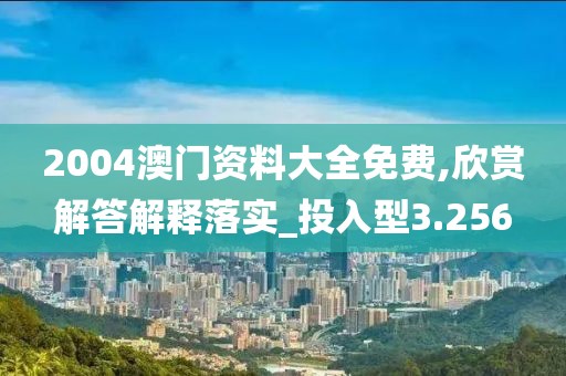 2004澳门资料大全免费,欣赏解答解释落实_投入型3.256