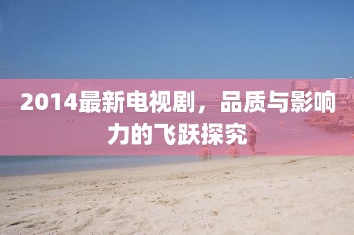 2014最新电视剧，品质与影响力的飞跃探究