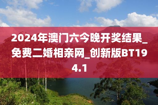 2024年澳门六今晚开奖结果_免费二婚相亲网_创新版BT194.1