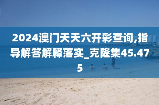 2024澳门天天六开彩查询,指导解答解释落实_克隆集45.475