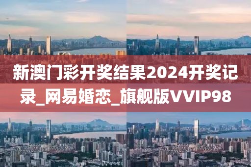新澳门彩开奖结果2024开奖记录_网易婚恋_旗舰版VVIP98