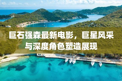 巨石强森最新电影，巨星风采与深度角色塑造展现