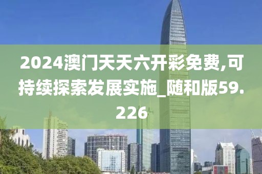 2024澳门天天六开彩免费,可持续探索发展实施_随和版59.226