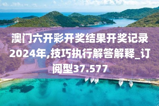 澳门六开彩开奖结果开奖记录2024年,技巧执行解答解释_订阅型37.577