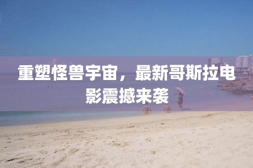 重塑怪兽宇宙，最新哥斯拉电影震撼来袭