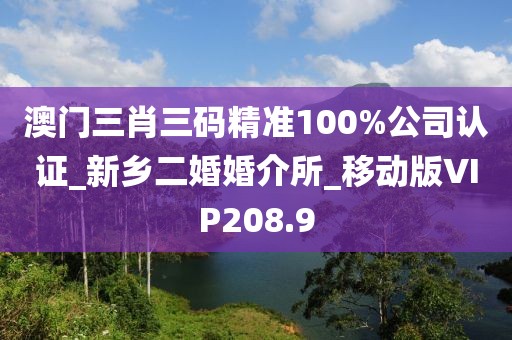 澳门三肖三码精准100%公司认证_新乡二婚婚介所_移动版VIP208.9