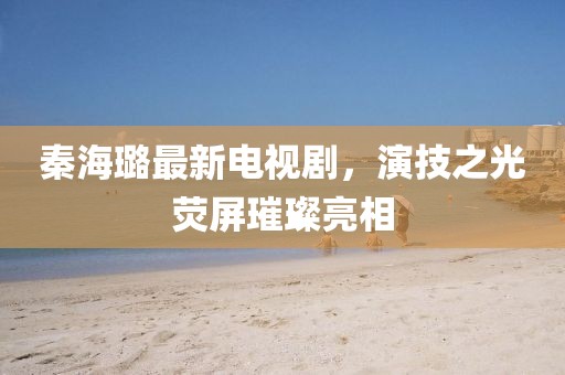 秦海璐最新电视剧，演技之光荧屏璀璨亮相
