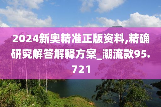 2024新奥精准正版资料,精确研究解答解释方案_潮流款95.721