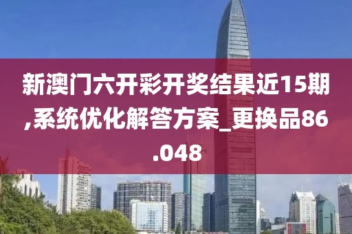 新澳门六开彩开奖结果近15期,系统优化解答方案_更换品86.048