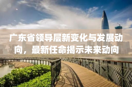 广东省领导层新变化与发展动向，最新任命揭示未来动向