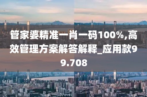 管家婆精准一肖一码100%,高效管理方案解答解释_应用款99.708