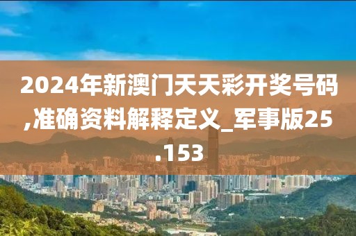 2024年新澳门天天彩开奖号码,准确资料解释定义_军事版25.153