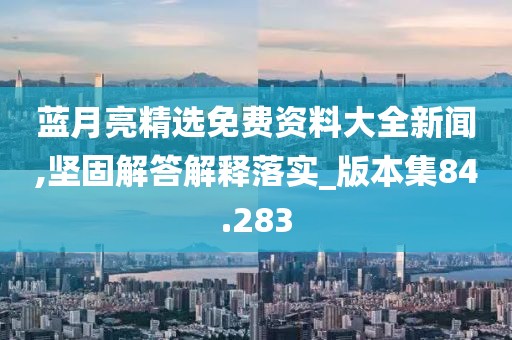 蓝月亮精选免费资料大全新闻,坚固解答解释落实_版本集84.283
