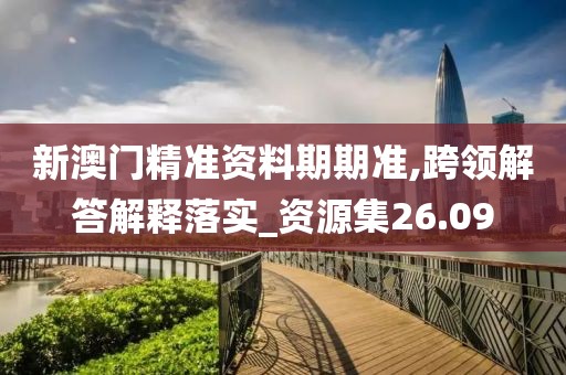 新澳门精准资料期期准,跨领解答解释落实_资源集26.09
