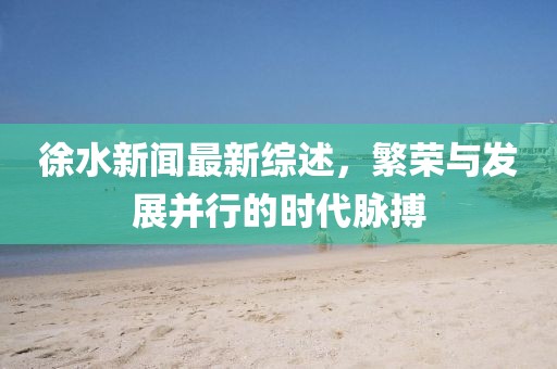 徐水新闻最新综述，繁荣与发展并行的时代脉搏